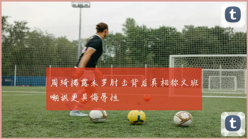 周琦揭露米罗肘击背后真相称文班嘲讽更具侮辱性