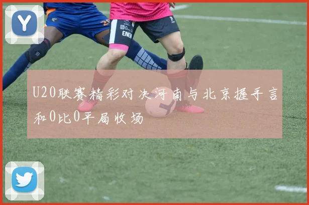 U20联赛精彩对决河南与北京握手言和0比0平局收场