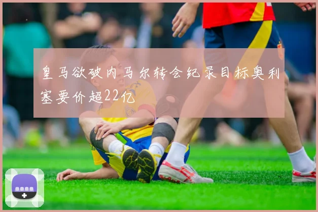 皇马欲破内马尔转会纪录目标奥利塞要价超22亿