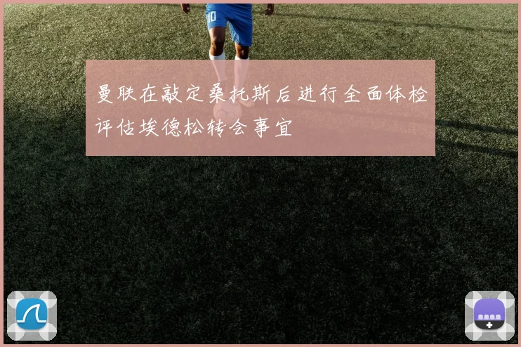 曼联在敲定桑托斯后进行全面体检评估埃德松转会事宜