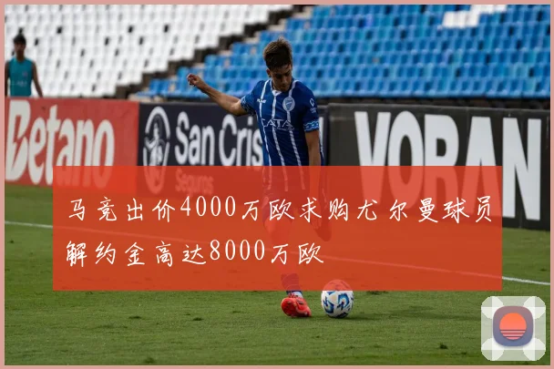马竞出价4000万欧求购尤尔曼球员解约金高达8000万欧