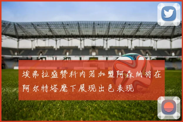 埃弗拉盛赞科内若加盟阿森纳将在阿尔特塔麾下展现出色表现