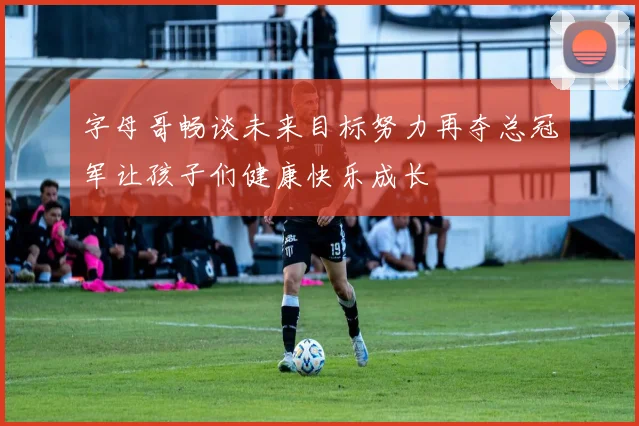 字母哥畅谈未来目标努力再夺总冠军让孩子们健康快乐成长