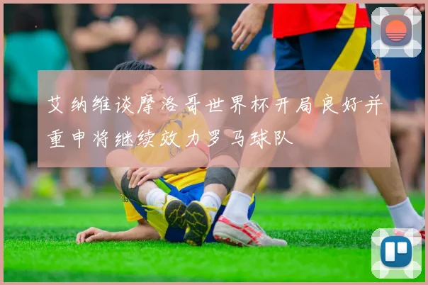 艾纳维谈摩洛哥世界杯开局良好并重申将继续效力罗马球队
