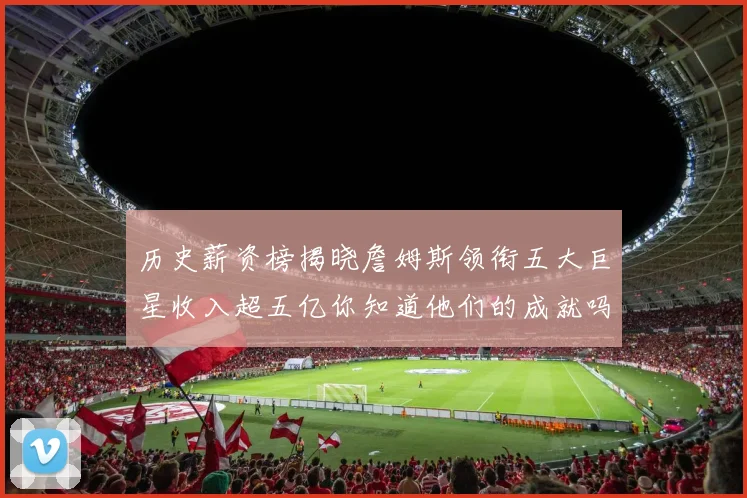 历史薪资榜揭晓詹姆斯领衔五大巨星收入超五亿你知道他们的成就吗