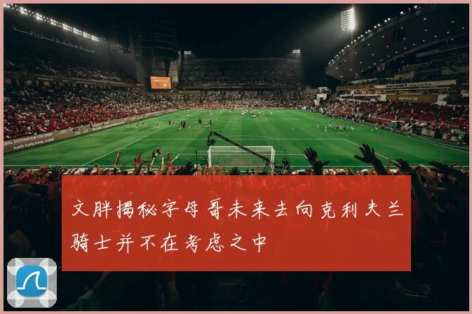 文胖揭秘字母哥未来去向克利夫兰骑士并不在考虑之中