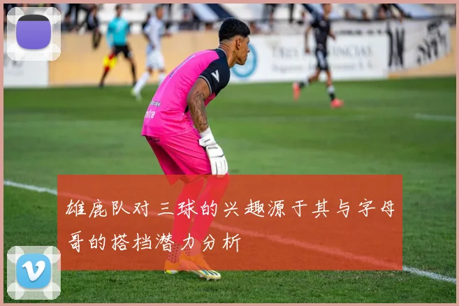 雄鹿队对三球的兴趣源于其与字母哥的搭档潜力分析