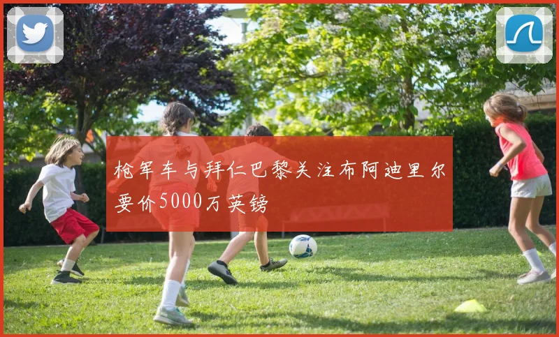 枪军车与拜仁巴黎关注布阿迪里尔要价5000万英镑